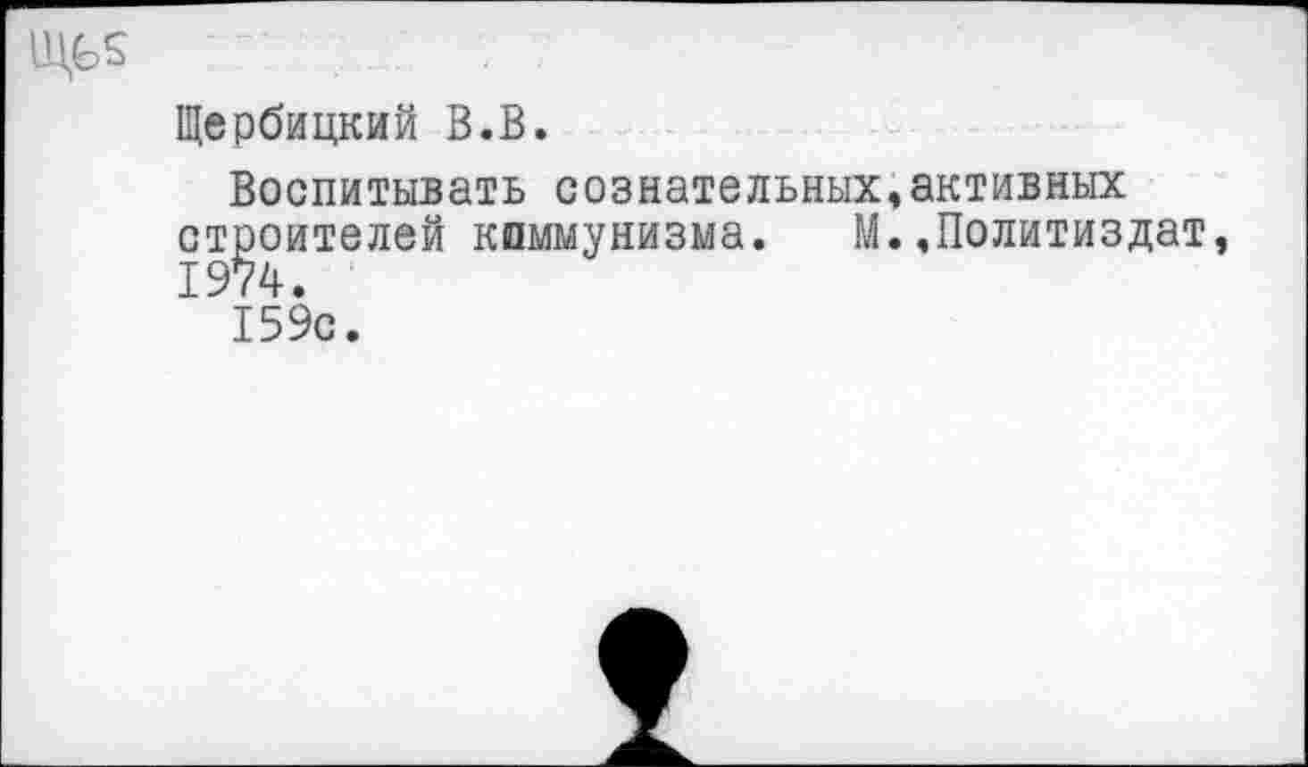 ﻿1ЦЬ$ .......
Щербицкий В.В.
Воспитывать сознательных,активных строителей коммунизма. М..Политиздат 1974.
»
159с.